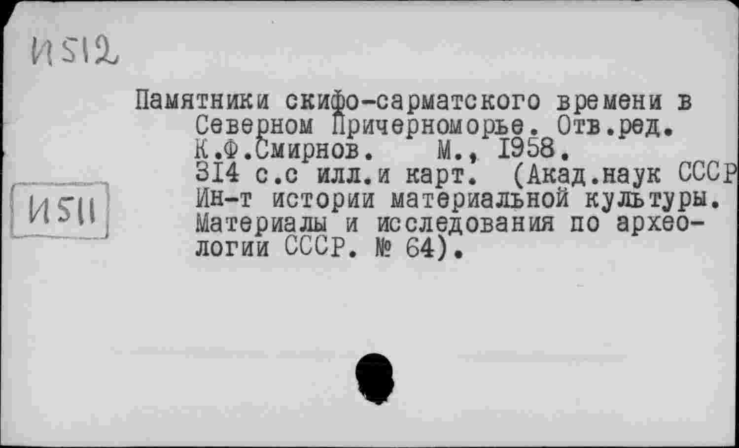 ﻿
[ияі]
Памятники скифо-сарматского времени в Северном Причерноморье. Отв.ред. К .Ф.Смирнов. М., 1958.
314 с.с илл.и карт. (Акад.наук СССР Ин-т истории материальной культуры. Материалы и исследования по археологии СССР. № 64).